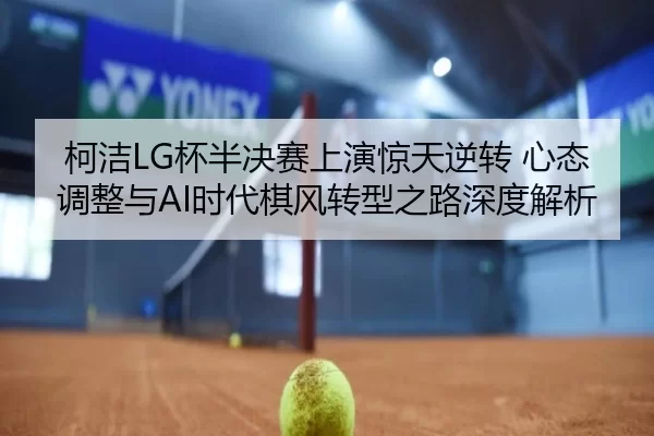 柯洁LG杯半决赛上演惊天逆转 心态调整与AI时代棋风转型之路深度解析